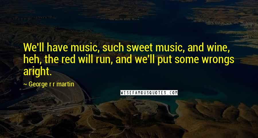 George R R Martin Quotes: We'll have music, such sweet music, and wine, heh, the red will run, and we'll put some wrongs aright.