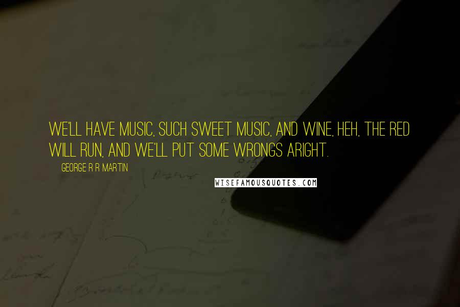 George R R Martin Quotes: We'll have music, such sweet music, and wine, heh, the red will run, and we'll put some wrongs aright.