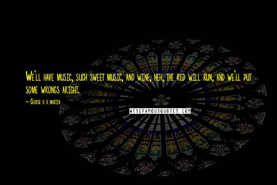 George R R Martin Quotes: We'll have music, such sweet music, and wine, heh, the red will run, and we'll put some wrongs aright.