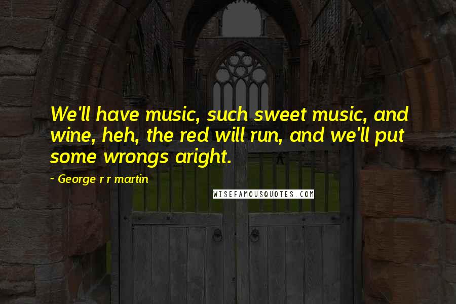 George R R Martin Quotes: We'll have music, such sweet music, and wine, heh, the red will run, and we'll put some wrongs aright.