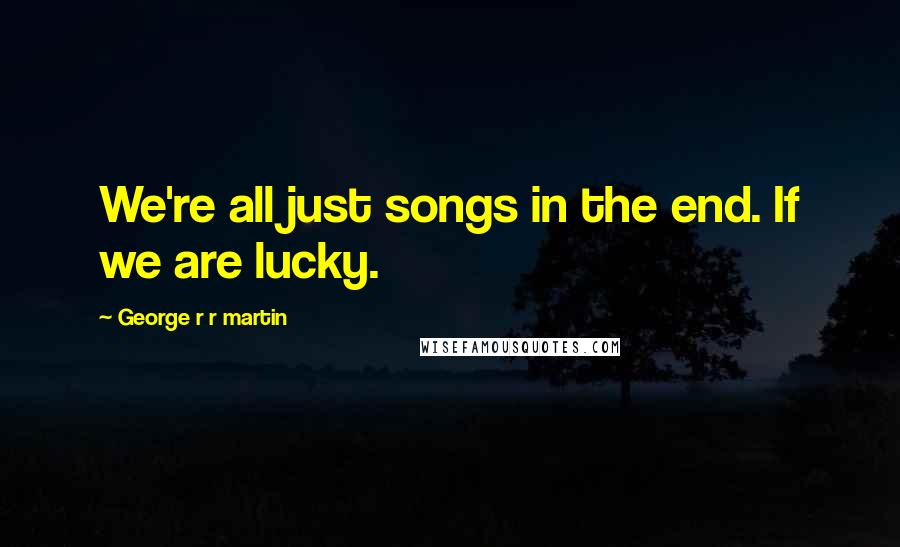 George R R Martin Quotes: We're all just songs in the end. If we are lucky.