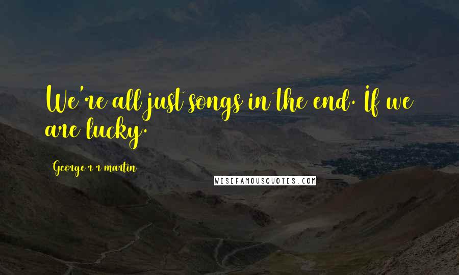George R R Martin Quotes: We're all just songs in the end. If we are lucky.