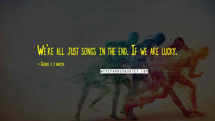 George R R Martin Quotes: We're all just songs in the end. If we are lucky.