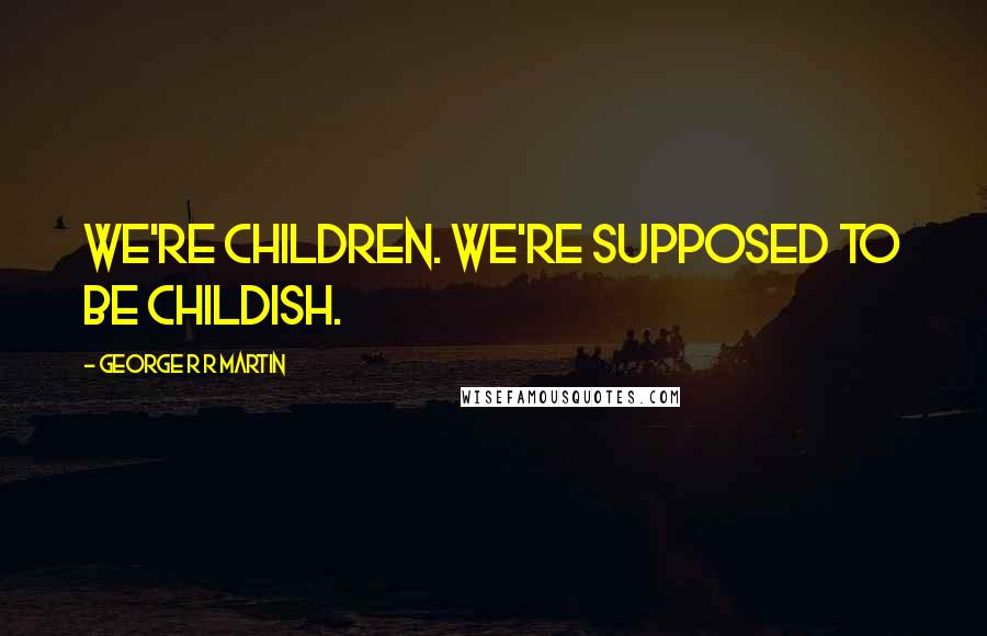 George R R Martin Quotes: We're children. We're supposed to be childish.