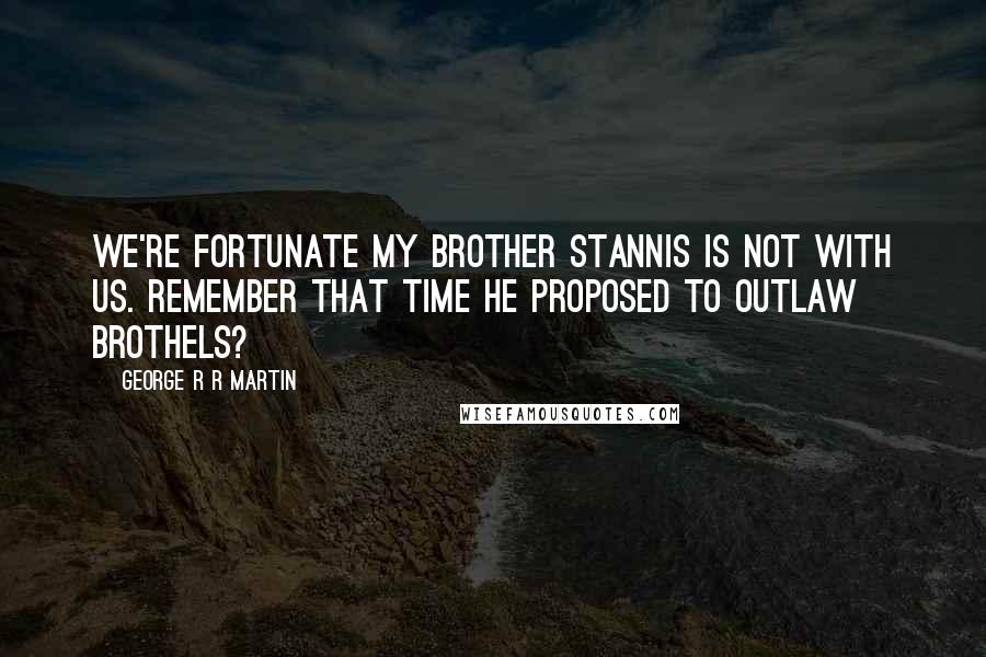 George R R Martin Quotes: We're fortunate my brother Stannis is not with us. Remember that time he proposed to outlaw brothels?
