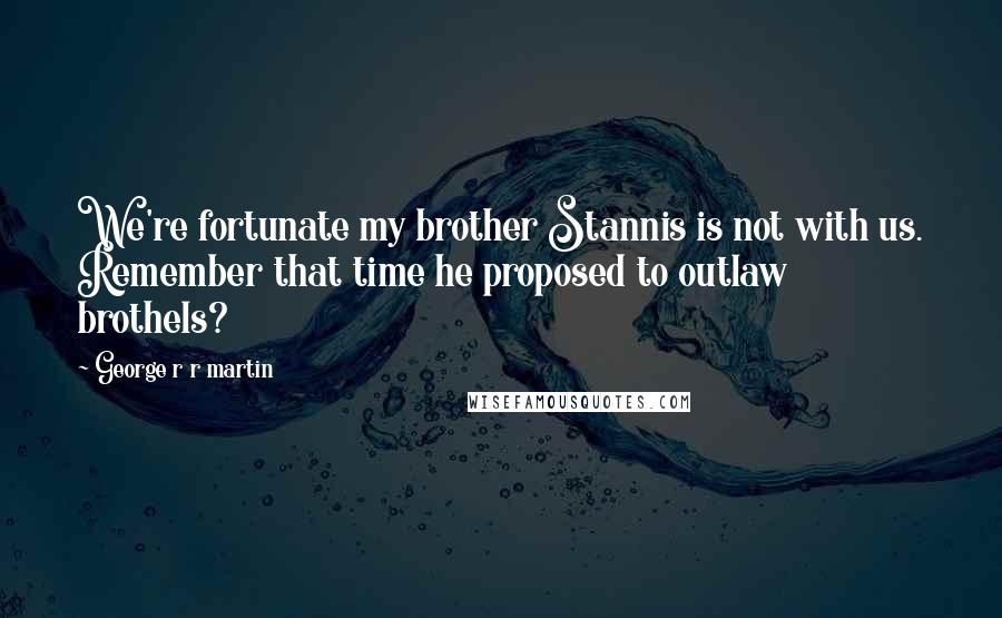 George R R Martin Quotes: We're fortunate my brother Stannis is not with us. Remember that time he proposed to outlaw brothels?