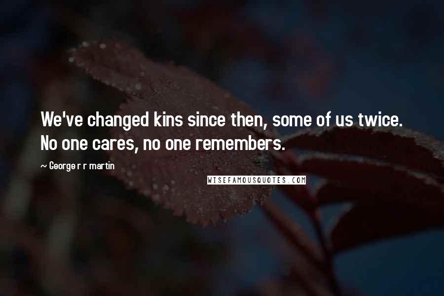 George R R Martin Quotes: We've changed kins since then, some of us twice. No one cares, no one remembers.