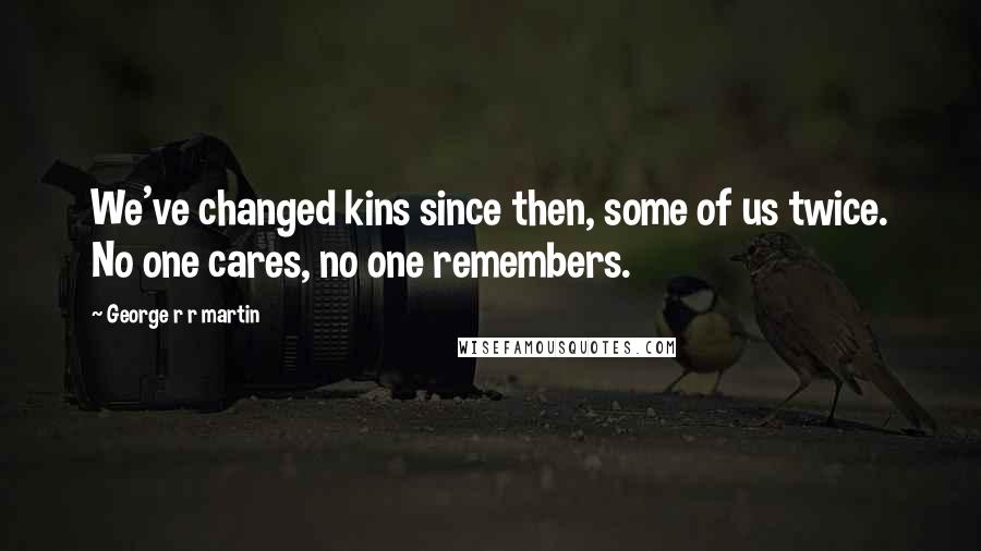 George R R Martin Quotes: We've changed kins since then, some of us twice. No one cares, no one remembers.