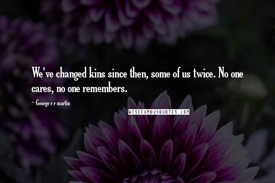 George R R Martin Quotes: We've changed kins since then, some of us twice. No one cares, no one remembers.
