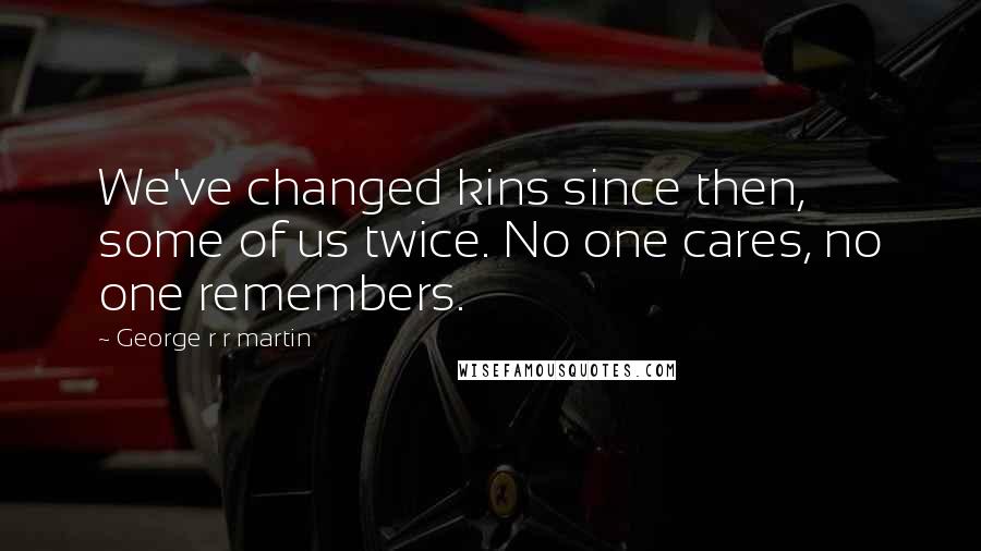 George R R Martin Quotes: We've changed kins since then, some of us twice. No one cares, no one remembers.