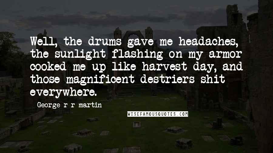 George R R Martin Quotes: Well, the drums gave me headaches, the sunlight flashing on my armor cooked me up like harvest day, and those magnificent destriers shit everywhere.