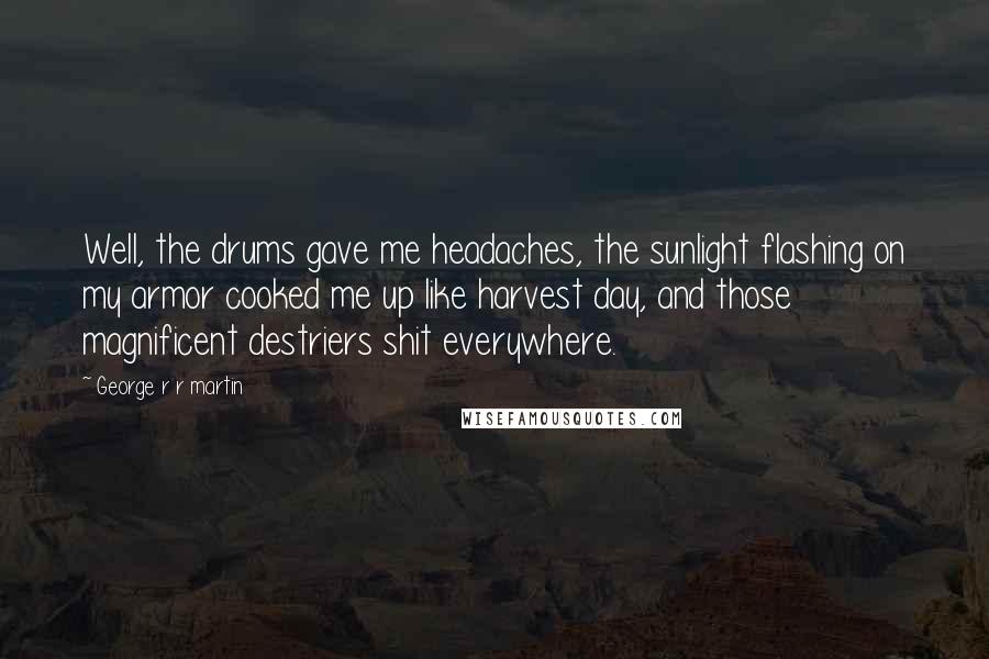 George R R Martin Quotes: Well, the drums gave me headaches, the sunlight flashing on my armor cooked me up like harvest day, and those magnificent destriers shit everywhere.