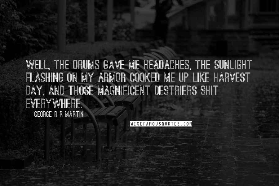 George R R Martin Quotes: Well, the drums gave me headaches, the sunlight flashing on my armor cooked me up like harvest day, and those magnificent destriers shit everywhere.