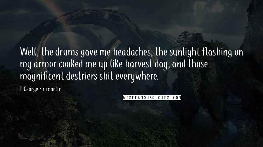 George R R Martin Quotes: Well, the drums gave me headaches, the sunlight flashing on my armor cooked me up like harvest day, and those magnificent destriers shit everywhere.