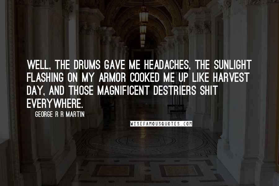 George R R Martin Quotes: Well, the drums gave me headaches, the sunlight flashing on my armor cooked me up like harvest day, and those magnificent destriers shit everywhere.
