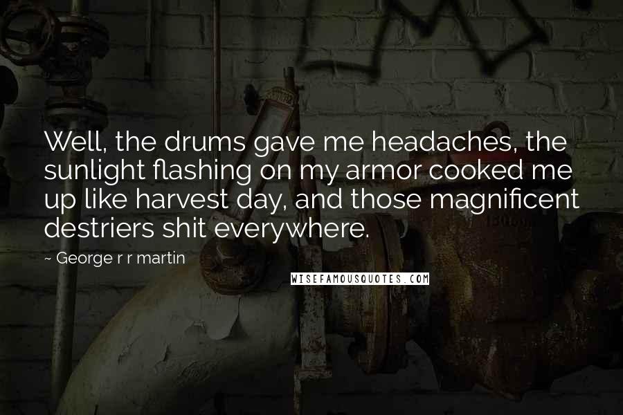 George R R Martin Quotes: Well, the drums gave me headaches, the sunlight flashing on my armor cooked me up like harvest day, and those magnificent destriers shit everywhere.