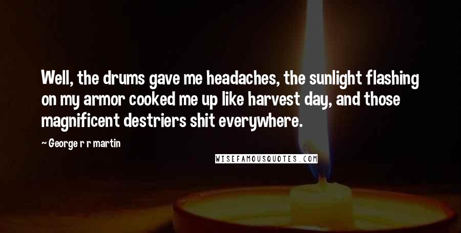 George R R Martin Quotes: Well, the drums gave me headaches, the sunlight flashing on my armor cooked me up like harvest day, and those magnificent destriers shit everywhere.