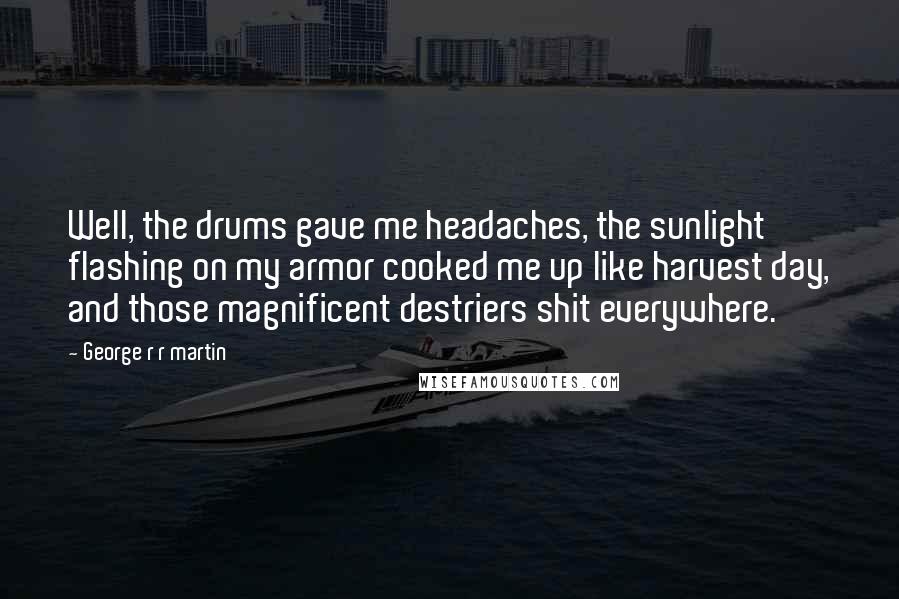 George R R Martin Quotes: Well, the drums gave me headaches, the sunlight flashing on my armor cooked me up like harvest day, and those magnificent destriers shit everywhere.