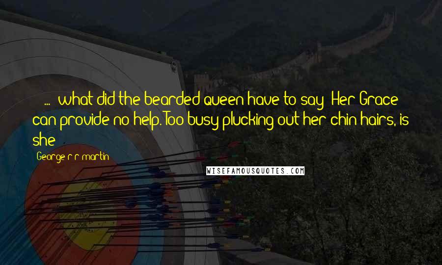 George R R Martin Quotes: -[ ... ]what did the bearded queen have to say?-Her Grace can provide no help.-Too busy plucking out her chin hairs, is she?