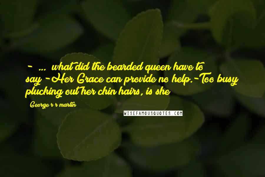 George R R Martin Quotes: -[ ... ]what did the bearded queen have to say?-Her Grace can provide no help.-Too busy plucking out her chin hairs, is she?