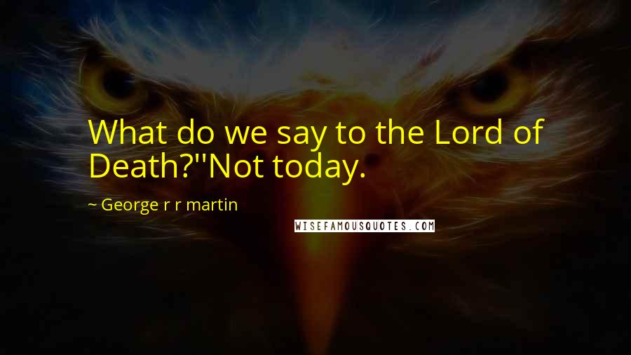 George R R Martin Quotes: What do we say to the Lord of Death?''Not today.