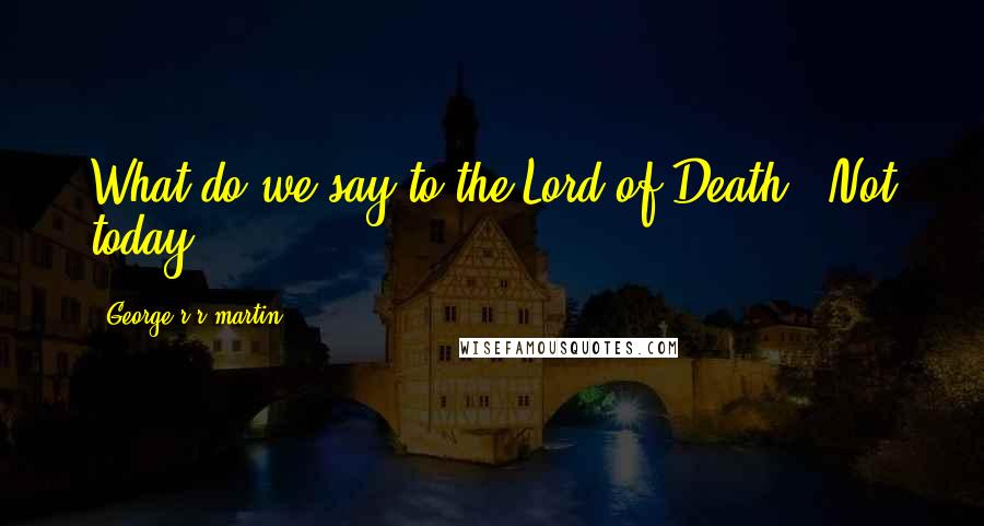 George R R Martin Quotes: What do we say to the Lord of Death?''Not today.