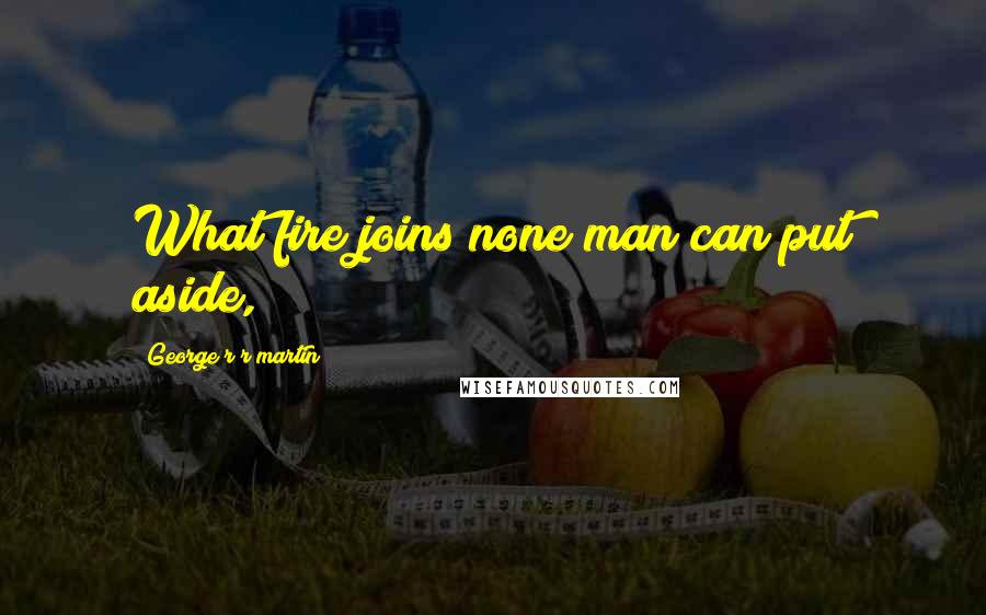 George R R Martin Quotes: What fire joins none man can put aside,