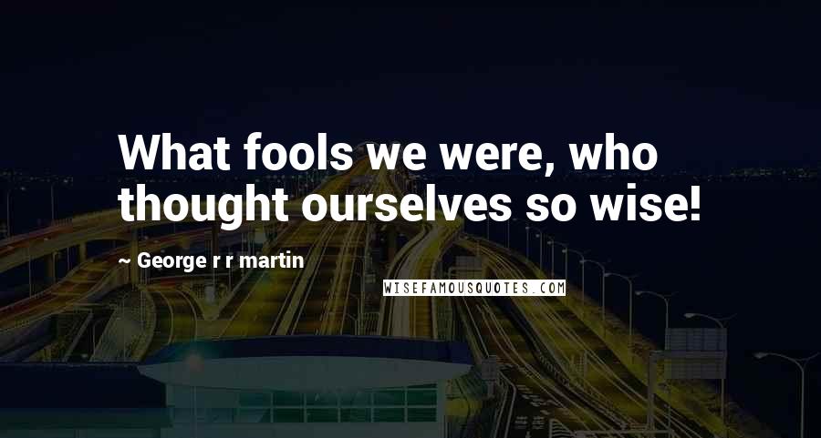 George R R Martin Quotes: What fools we were, who thought ourselves so wise!