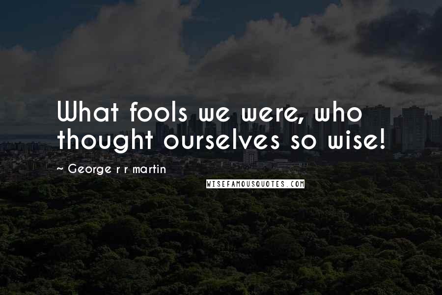 George R R Martin Quotes: What fools we were, who thought ourselves so wise!