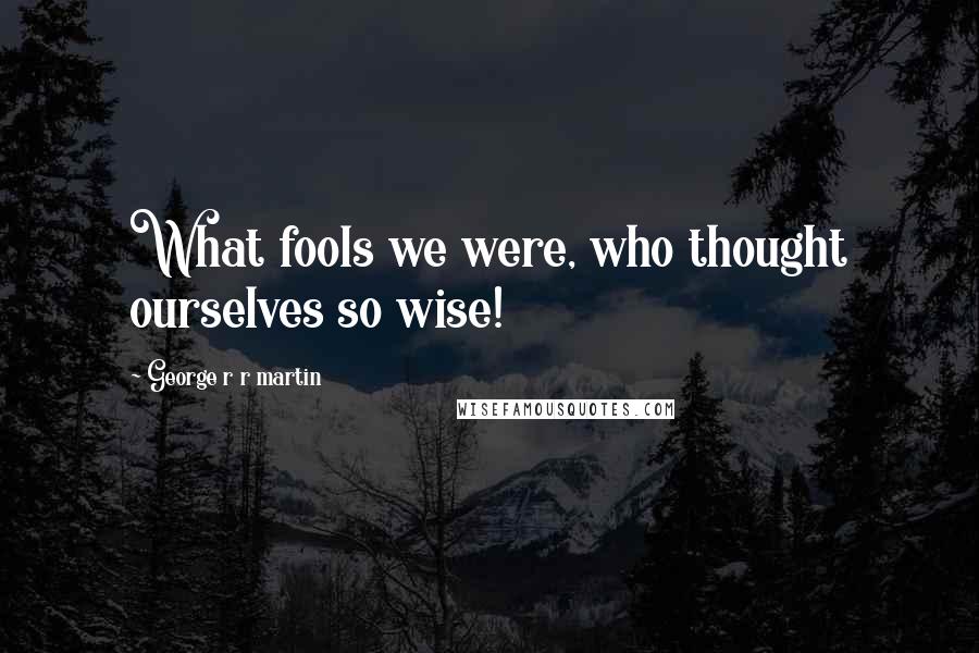 George R R Martin Quotes: What fools we were, who thought ourselves so wise!