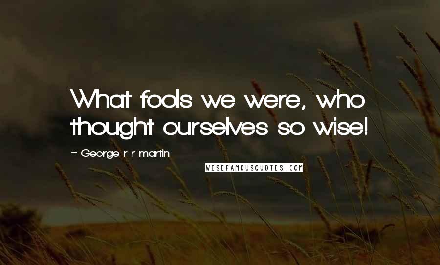 George R R Martin Quotes: What fools we were, who thought ourselves so wise!