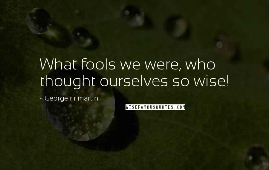 George R R Martin Quotes: What fools we were, who thought ourselves so wise!