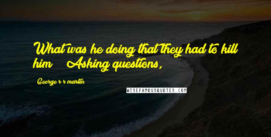 George R R Martin Quotes: What was he doing that they had to kill him?" "Asking questions,