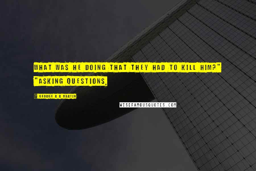 George R R Martin Quotes: What was he doing that they had to kill him?" "Asking questions,
