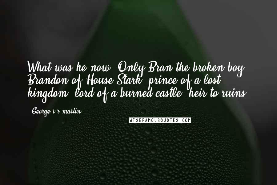 George R R Martin Quotes: What was he now? Only Bran the broken boy, Brandon of House Stark, prince of a lost kingdom, lord of a burned castle, heir to ruins.