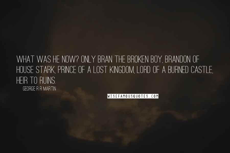 George R R Martin Quotes: What was he now? Only Bran the broken boy, Brandon of House Stark, prince of a lost kingdom, lord of a burned castle, heir to ruins.