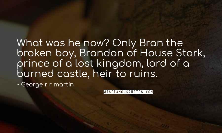 George R R Martin Quotes: What was he now? Only Bran the broken boy, Brandon of House Stark, prince of a lost kingdom, lord of a burned castle, heir to ruins.