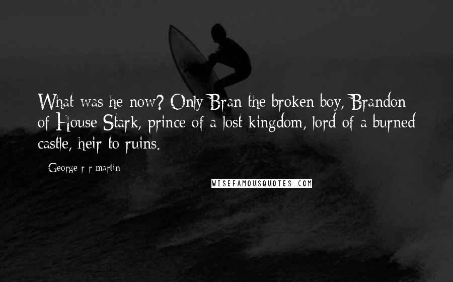 George R R Martin Quotes: What was he now? Only Bran the broken boy, Brandon of House Stark, prince of a lost kingdom, lord of a burned castle, heir to ruins.
