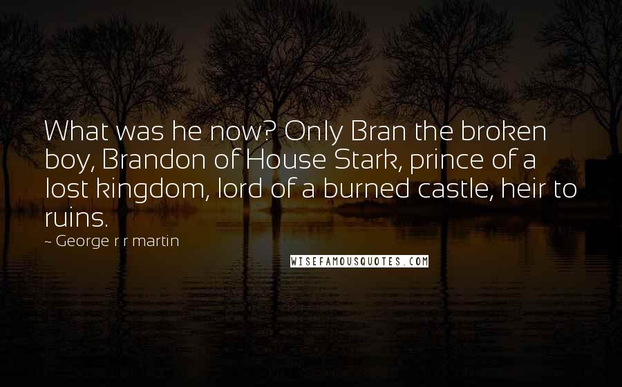 George R R Martin Quotes: What was he now? Only Bran the broken boy, Brandon of House Stark, prince of a lost kingdom, lord of a burned castle, heir to ruins.