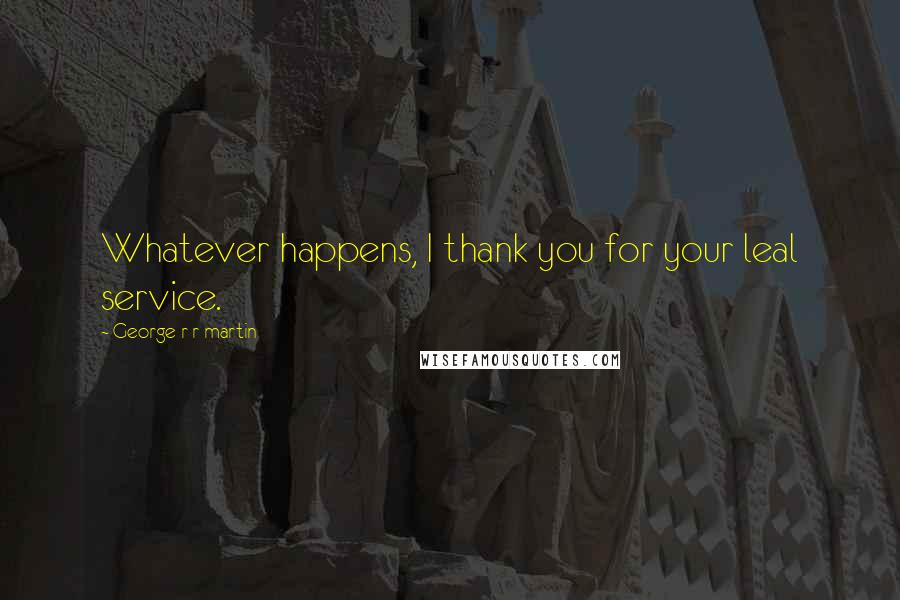 George R R Martin Quotes: Whatever happens, I thank you for your leal service.