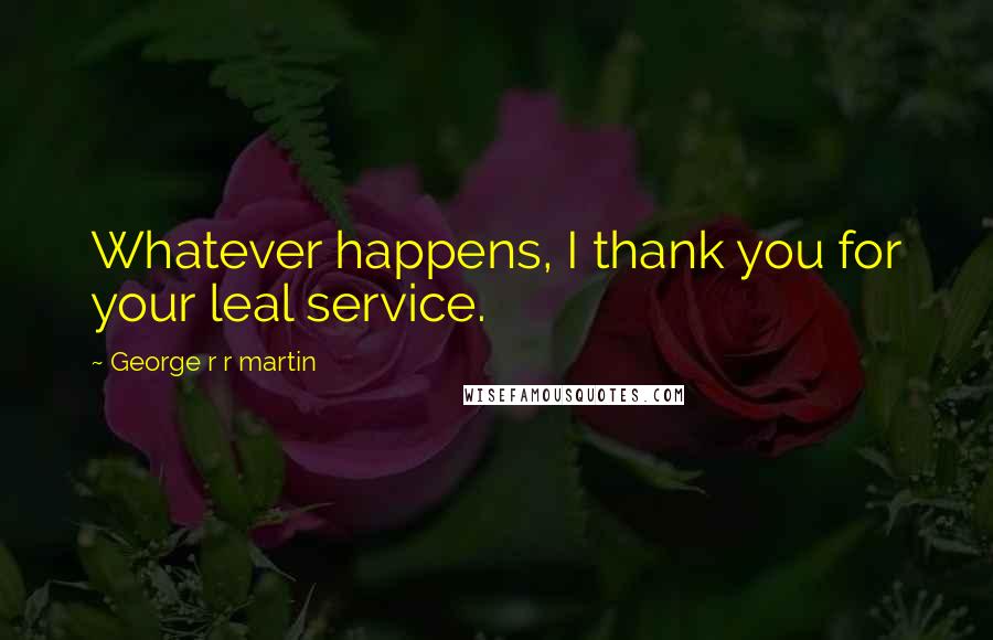 George R R Martin Quotes: Whatever happens, I thank you for your leal service.