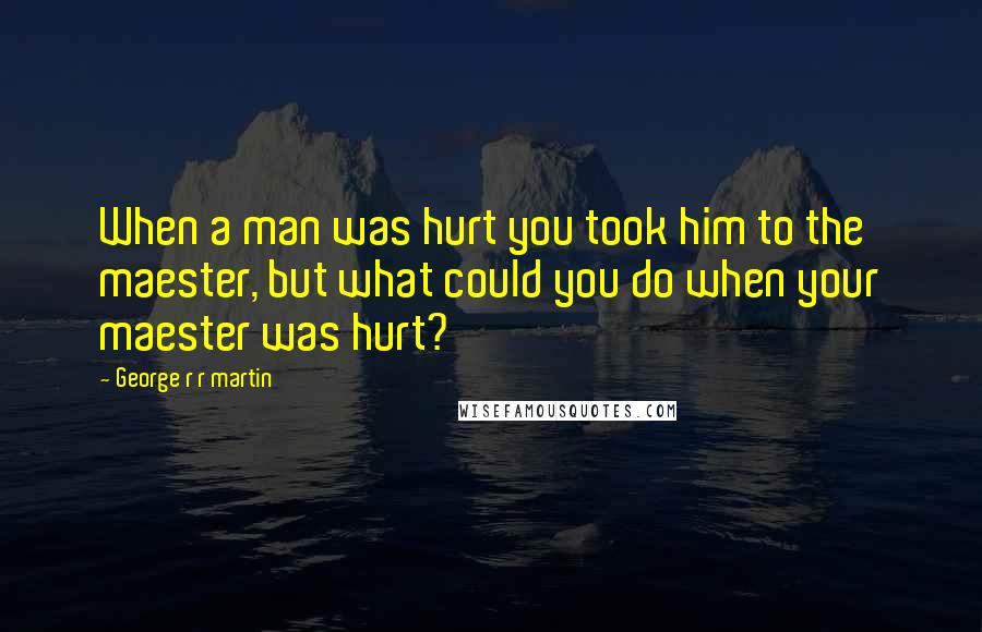 George R R Martin Quotes: When a man was hurt you took him to the maester, but what could you do when your maester was hurt?