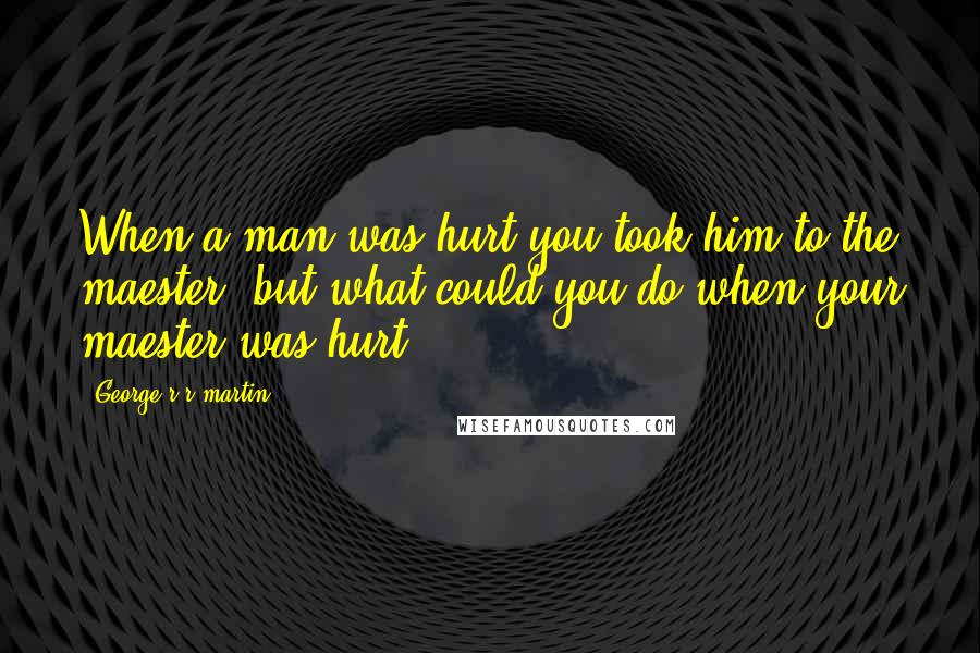 George R R Martin Quotes: When a man was hurt you took him to the maester, but what could you do when your maester was hurt?