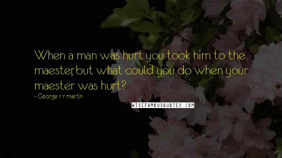 George R R Martin Quotes: When a man was hurt you took him to the maester, but what could you do when your maester was hurt?