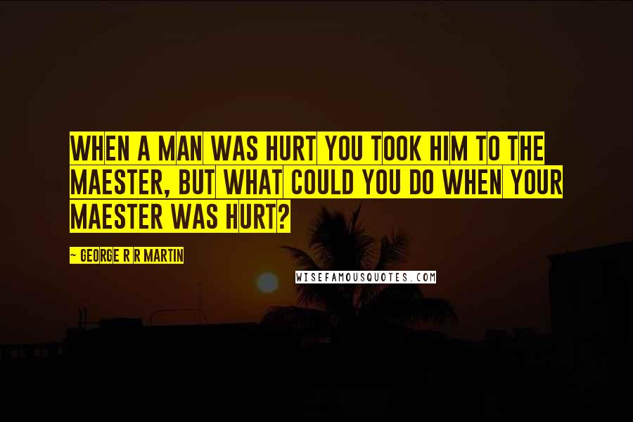 George R R Martin Quotes: When a man was hurt you took him to the maester, but what could you do when your maester was hurt?