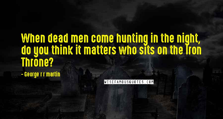 George R R Martin Quotes: When dead men come hunting in the night, do you think it matters who sits on the Iron Throne?