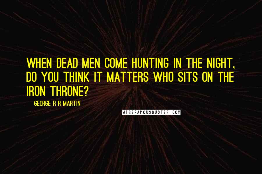 George R R Martin Quotes: When dead men come hunting in the night, do you think it matters who sits on the Iron Throne?