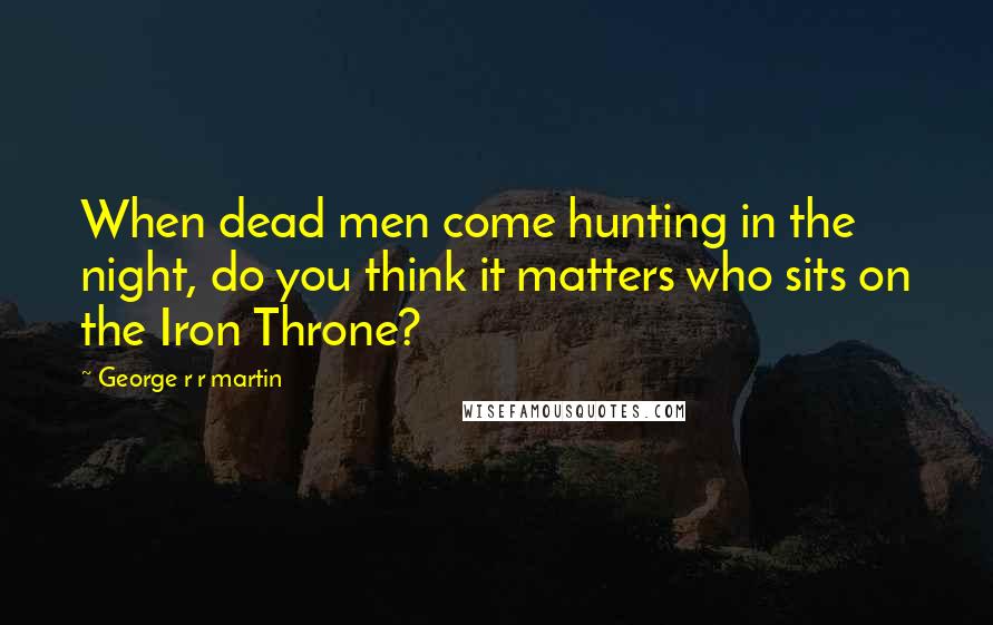 George R R Martin Quotes: When dead men come hunting in the night, do you think it matters who sits on the Iron Throne?