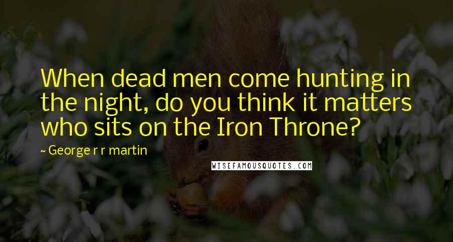 George R R Martin Quotes: When dead men come hunting in the night, do you think it matters who sits on the Iron Throne?