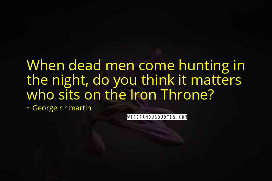 George R R Martin Quotes: When dead men come hunting in the night, do you think it matters who sits on the Iron Throne?